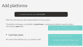 With this command you add a target platform of your project. 
The platform will appear as subfolder of platforms	
  containing the platform-speciﬁc project
mirroring the www folder	
  
•  PLATFORM_NAME



the name of the platform (e.g., ios, android, wp8)
Add platforms
If you do something like this:

cordova	
  platform	
  remove	
  ios	
  

you are removing a speciﬁc platform
You can use an SDK such as Eclipse or
Xcode to open the project you created
 