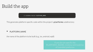 This generates platform-speciﬁc code within the project's platforms subdirectory

•  PLATFORM_NAME



the name of the platform to be built (e.g., ios, android, wp8)
Build the app
If you do not specify the
PLATFORM_NAME, Cordova will build for
all installed platforms
 