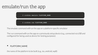 The emulate command will run the app on a platform-speciﬁc emulator
The run command will run the app on a previously setup device (e.g., connected via USB and
conﬁgured for being used as device for testing purposes)

•  PLATFORM_NAME



the name of the platform to be built (e.g., ios, android, wp8)
emulate/run the app
 