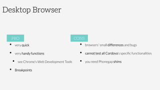 Desktop Browser
•  very quick
•  very handy functions
•  see Chrome’s Web Development Tools
•  Breakpoints


PRO
•  browsers’ small differences and bugs
•  cannot test all Cordova’s speciﬁc functionalities
•  you need Phonegap shims 

CONS
 