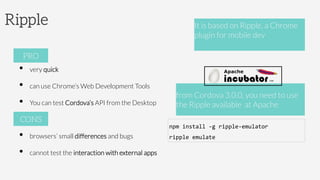 Ripple
•  very quick
•  can use Chrome’s Web Development Tools
•  You can test Cordova’s API from the Desktop
•  browsers’ small differences and bugs
•  cannot test the interaction with external apps
PRO
CONS
It is based on Ripple, a Chrome
plugin for mobile dev 



from Cordova 3.0.0, you need to use
the Ripple available at Apache 
npm	
  install	
  -­‐g	
  ripple-­‐emulator	
  
ripple	
  emulate	
  
 