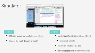 Simulator
•  Ofﬁcially supported by platform vendors 

•  You use the “real” device’s browser
PRO
•  device’s performance is not considered 
•  this is iOS-speciﬁc
•  Android’s emulator is a joke
•  device’s capabilities are only simulated
CONS
 