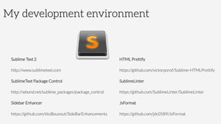 My development environment
Sublime Text 2
http://www.sublimetext.com
SublimeText Package Control
http://wbond.net/sublime_packages/package_control
Sidebar Enhancer
https://github.com/titoBouzout/SideBarEnhancements
HTML Prettify
https://github.com/victorporof/Sublime-HTMLPrettify
SublimeLinter
https://github.com/SublimeLinter/SublimeLinter
JsFormat
https://github.com/jdc0589/JsFormat
 