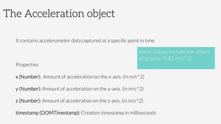 The Acceleration object

It contains accelerometer data captured at a speciﬁc point in time

Properties 
x (Number): Amount of acceleration on the x-axis. (in m/s^2)
y (Number): Amount of acceleration on the y-axis. (in m/s^2)
z (Number): Amount of acceleration on the z-axis. (in m/s^2)
timestamp (DOMTimestamp): Creation timestamp in milliseconds
these values include the effect 
of gravity (9.81 m/s^2)

 