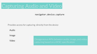 Accelerometer
navigator.device.capture	
  

Provides access for capturing directly from the device	
  
Audio
Image
Video

Capturing Audio and Video
Omogeneous APIs between audio, image, and video
capturing based on a W3C speciﬁcation
 