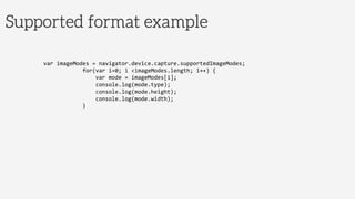 Supported format example
var	
  imageModes	
  =	
  navigator.device.capture.supportedImageModes;	
  
	
  	
  	
  	
  	
  	
  	
  	
  	
  	
  	
  	
  for(var	
  i=0;	
  i	
  <imageModes.length;	
  i++)	
  {	
  
	
  	
  	
  	
  	
  	
  	
  	
  	
  	
  	
  	
  	
  	
  	
  	
  var	
  mode	
  =	
  imageModes[i];	
  
	
  	
  	
  	
  	
  	
  	
  	
  	
  	
  	
  	
  	
  	
  	
  	
  console.log(mode.type);	
  
	
  	
  	
  	
  	
  	
  	
  	
  	
  	
  	
  	
  	
  	
  	
  	
  console.log(mode.height);	
  
	
  	
  	
  	
  	
  	
  	
  	
  	
  	
  	
  	
  	
  	
  	
  	
  console.log(mode.width);	
  
	
  	
  	
  	
  	
  	
  	
  	
  	
  	
  	
  	
  }	
  
 