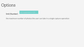 Options

limit (Number)

the maximum number of photos the user can take in a single capture operation

not supported in iOS
 