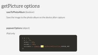 getPicture options
saveToPhotoAlbum (boolean)
Save the image to the photo album on the device after capture

popoverOptions (object)
iPad only

 