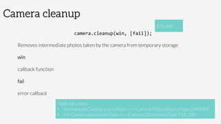 Camera cleanup
camera.cleanup(win,	
  [fail]);	
  
Removes intermediate photos taken by the camera from temporary storage
win

callback function
fail

error callback

 Valid only when 
•  the value of Camera.sourceType === Camera.PictureSourceType.CAMERA
•  the Camera.destinationType === Camera.DestinationType.FILE_URI
iOS only
 