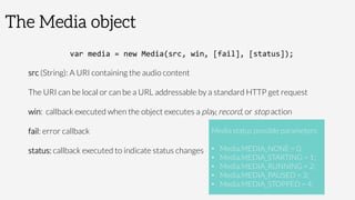 The Media object
var	
  media	
  =	
  new	
  Media(src,	
  win,	
  [fail],	
  [status]);	
  
src (String): A URI containing the audio content

The URI can be local or can be a URL addressable by a standard HTTP get request
win: callback executed when the object executes a play, record, or stop action
fail: error callback
status: callback executed to indicate status changes

Media status possible parameters:

•  Media.MEDIA_NONE = 0;
•  Media.MEDIA_STARTING = 1;
•  Media.MEDIA_RUNNING = 2;
•  Media.MEDIA_PAUSED = 3;
•  Media.MEDIA_STOPPED = 4;
 
