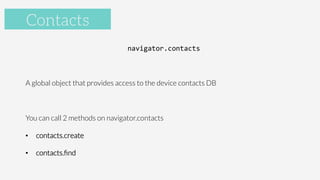 Accelerometer
navigator.contacts	
  

A global object that provides access to the device contacts DB

You can call 2 methods on navigator.contacts
•  contacts.create
•  contacts.ﬁnd

Contacts
 