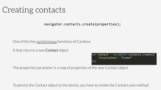 Creating contacts
navigator.contacts.create(properties);	
  

One of the few synchronous functions of Cordova
It that returns a new Contact object

The properties parameter is a map of properties of the new Contact object

To persist the Contact object to the device, you have to invoke the Contact.save method
 
