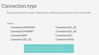 Connection.type
Encapsulates the error code resulting from a failed lookup operation in the contacts DB

Values:
Connection.UNKNOWN
Connection.ETHERNET
Connection.WIFI
Connection.CELL_2G
Connection.CELL_3G
Connection.CELL_4G
Connection.CELL
Connection.NONE
iOS can't detect the type of cellular network
connection, it will return always Connection.CELL_2G
 