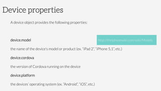 Device properties
A device object provides the following properties:

device.model

the name of the device's model or product (ex. “iPad 2”, “iPhone 5,1”, etc.)
device.cordova 

the version of Cordova running on the device
device.platform 

the devices’ operating system (ex. “Android”, “iOS”, etc.)
http://theiphonewiki.com/wiki/Models
 