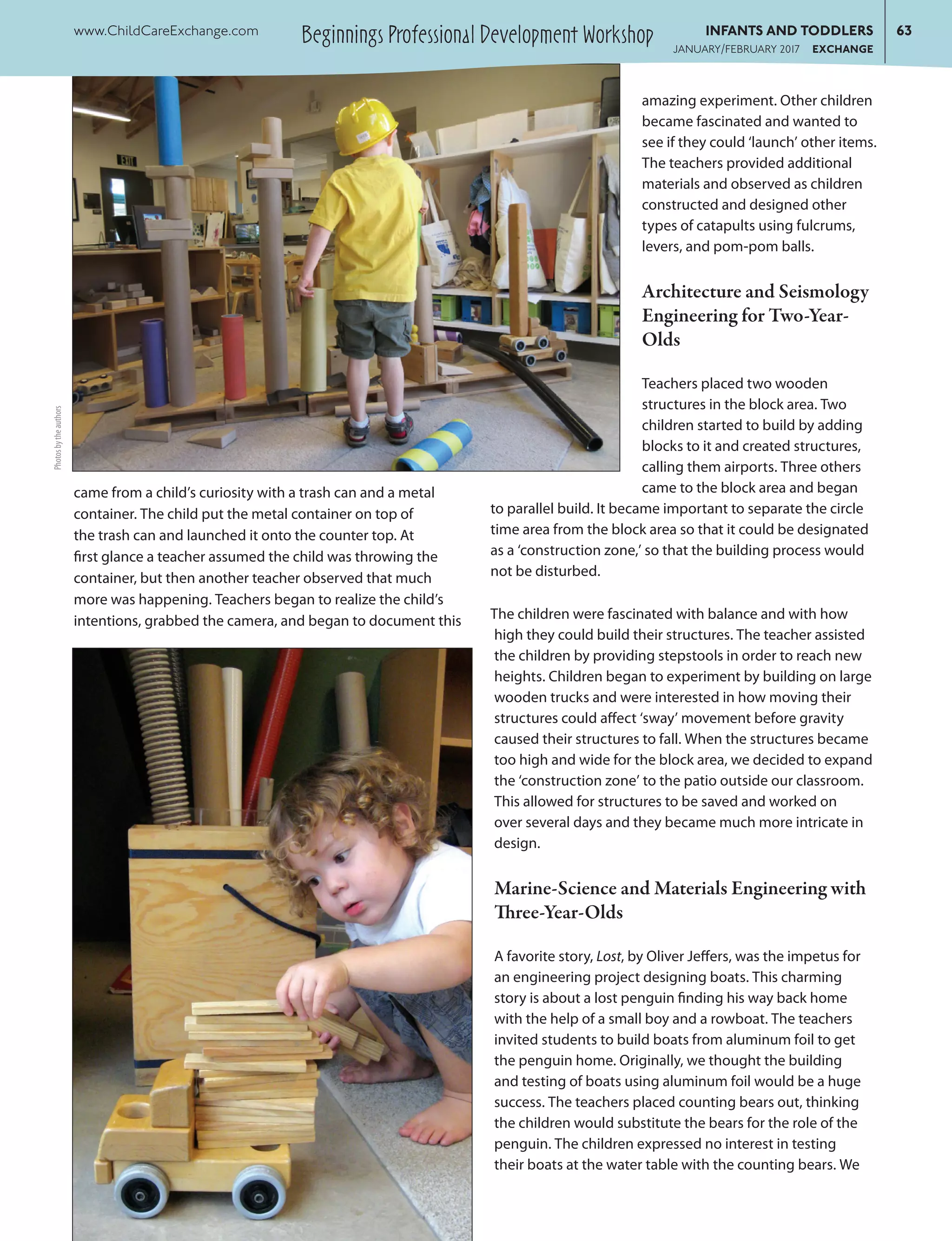 came from a child’s curiosity with a trash can and a metal
container. The child put the metal container on top of
the trash can and launched it onto the counter top. At
first glance a teacher assumed the child was throwing the
container, but then another teacher observed that much
more was happening. Teachers began to realize the child’s
intentions, grabbed the camera, and began to document this
amazing experiment. Other children
became fascinated and wanted to
see if they could ‘launch’ other items.
The teachers provided additional
materials and observed as children
constructed and designed other
types of catapults using fulcrums,
levers, and pom-pom balls.
Architecture and Seismology
Engineering for Two-Year-
Olds
Teachers placed two wooden
structures in the block area. Two
children started to build by adding
blocks to it and created structures,
calling them airports. Three others
came to the block area and began
to parallel build. It became important to separate the circle
time area from the block area so that it could be designated
as a ‘construction zone,’ so that the building process would
not be disturbed.
The children were fascinated with balance and with how
high they could build their structures. The teacher assisted
the children by providing stepstools in order to reach new
heights. Children began to experiment by building on large
wooden trucks and were interested in how moving their
structures could affect ‘sway’ movement before gravity
caused their structures to fall. When the structures became
too high and wide for the block area, we decided to expand
the ‘construction zone’ to the patio outside our classroom.
This allowed for structures to be saved and worked on
over several days and they became much more intricate in
design.
Marine-Science and Materials Engineering with
Three-Year-Olds
A favorite story, Lost, by Oliver Jeffers, was the impetus for
an engineering project designing boats. This charming
story is about a lost penguin finding his way back home
with the help of a small boy and a rowboat. The teachers
invited students to build boats from aluminum foil to get
the penguin home. Originally, we thought the building
and testing of boats using aluminum foil would be a huge
success. The teachers placed counting bears out, thinking
the children would substitute the bears for the role of the
penguin. The children expressed no interest in testing
their boats at the water table with the counting bears. We
Photosbytheauthors
Beginnings Professional Development Workshopwww.ChildCareExchange.com	 INFANTS AND TODDLERS	63
	 JANUARY/FEBRUARY 2017 EXCHANGE
 