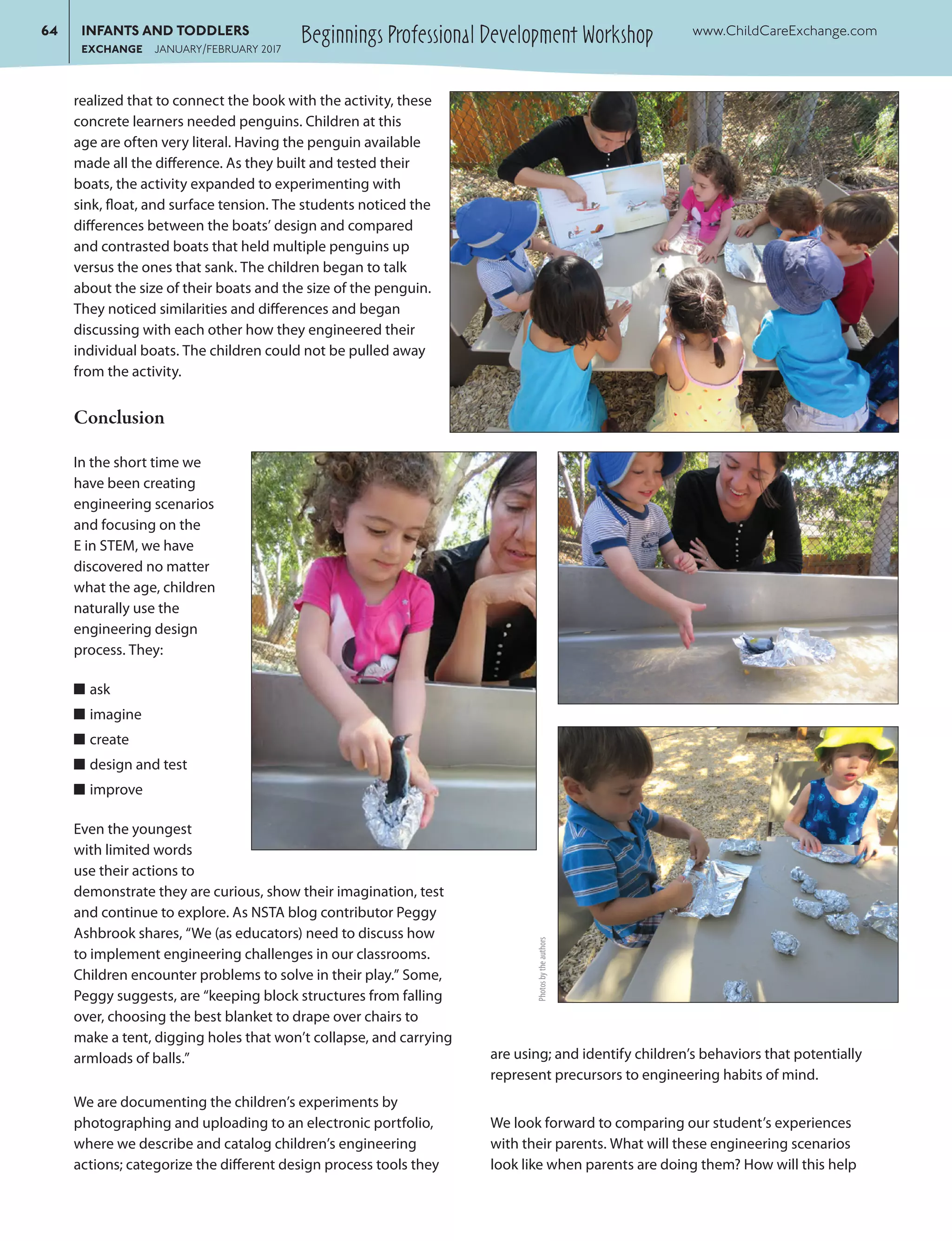 Beginnings Professional Development Workshop	64	 INFANTS AND TODDLERS	 www.ChildCareExchange.com
		EXCHANGE JANUARY/FEBRUARY 2017
realized that to connect the book with the activity, these
concrete learners needed penguins. Children at this
age are often very literal. Having the penguin available
made all the difference. As they built and tested their
boats, the activity expanded to experimenting with
sink, float, and surface tension. The students noticed the
differences between the boats’ design and compared
and contrasted boats that held multiple penguins up
versus the ones that sank. The children began to talk
about the size of their boats and the size of the penguin.
They noticed similarities and differences and began
discussing with each other how they engineered their
individual boats. The children could not be pulled away
from the activity.
Conclusion
In the short time we
have been creating
engineering scenarios
and focusing on the
E in STEM, we have
discovered no matter
what the age, children
naturally use the
engineering design
process. They:
■■ ask
■■ imagine
■■ create
■■ design and test
■■ improve
Even the youngest
with limited words
use their actions to
demonstrate they are curious, show their imagination, test
and continue to explore. As NSTA blog contributor Peggy
Ashbrook shares, “We (as educators) need to discuss how
to implement engineering challenges in our classrooms.
Children encounter problems to solve in their play.” Some,
Peggy suggests, are “keeping block structures from falling
over, choosing the best blanket to drape over chairs to
make a tent, digging holes that won’t collapse, and carrying
armloads of balls.”
We are documenting the children’s experiments by
photographing and uploading to an electronic portfolio,
where we describe and catalog children’s engineering
actions; categorize the different design process tools they
are using; and identify children’s behaviors that potentially
represent precursors to engineering habits of mind.
We look forward to comparing our student’s experiences
with their parents. What will these engineering scenarios
look like when parents are doing them? How will this help
Photosbytheauthors
 