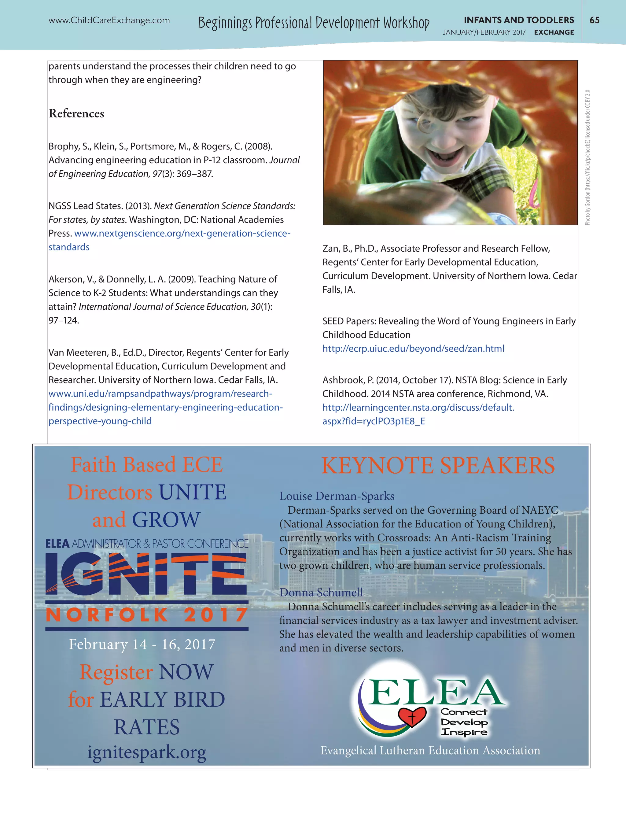 Beginnings Professional Development Workshopwww.ChildCareExchange.com	 INFANTS AND TODDLERS	65
	 JANUARY/FEBRUARY 2017 EXCHANGE
parents understand the processes their children need to go
through when they are engineering?
References
Brophy, S., Klein, S., Portsmore, M., & Rogers, C. (2008).
Advancing engineering education in P-12 classroom. Journal
of Engineering Education, 97(3): 369–387.
NGSS Lead States. (2013). Next Generation Science Standards:
For states, by states. Washington, DC: National Academies
Press. www.nextgenscience.org/next-generation-science-
standards
Akerson, V., & Donnelly, L. A. (2009). Teaching Nature of
Science to K-2 Students: What understandings can they
attain? International Journal of Science Education, 30(1):
97–124.
Van Meeteren, B., Ed.D., Director, Regents’ Center for Early
Developmental Education, Curriculum Development and
Researcher. University of Northern Iowa. Cedar Falls, IA.
www.uni.edu/rampsandpathways/program/research-
findings/designing-elementary-engineering-education-
perspective-young-child
Zan, B., Ph.D., Associate Professor and Research Fellow,
Regents’ Center for Early Developmental Education,
Curriculum Development. University of Northern Iowa. Cedar
Falls, IA.
SEED Papers: Revealing the Word of Young Engineers in Early
Childhood Education
http://ecrp.uiuc.edu/beyond/seed/zan.html
Ashbrook, P. (2014, October 17). NSTA Blog: Science in Early
Childhood. 2014 NSTA area conference, Richmond, VA.
http://learningcenter.nsta.org/discuss/default.
aspx?fid=ryclPO3p1E8_E
N O R F O L K 2 0 1 7
ELEA ADMINISTRATOR & PASTOR CONFERENCE
Register NOW
for EARLY BIRD
RATES
ignitespark.org
Faith Based ECE
Directors UNITE
and GROW
KEYNOTE SPEAKERS
Louise Derman-Sparks
Derman-Sparks served on the Governing Board of NAEYC
(National Association for the Education of Young Children),
currently works with Crossroads: An Anti-Racism Training
Organization and has been a justice activist for 50 years. She has
two grown children, who are human service professionals.
Donna Schumell
Donna Schumell’s career includes serving as a leader in the
financial services industry as a tax lawyer and investment adviser.
She has elevated the wealth and leadership capabilities of women
and men in diverse sectors.
ELEA
ELCA Schools and Learning Centers
ConNect
Develop
Inspire
February 14 - 16, 2017
Evangelical Lutheran Education Association
PhotobyGordon(https://flic.kr/p/chocbE)licensedunderCCBY2.0
 