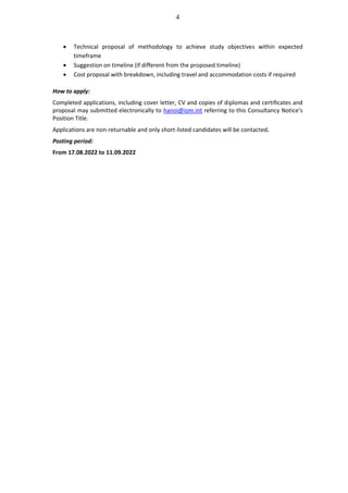 4
• Technical proposal of methodology to achieve study objectives within expected
timeframe
• Suggestion on timeline (if different from the proposed timeline)
• Cost proposal with breakdown, including travel and accommodation costs if required
How to apply:
Completed applications, including cover letter, CV and copies of diplomas and certificates and
proposal may submitted electronically to hanoi@iom.int referring to this Consultancy Notice’s
Position Title.
Applications are non-returnable and only short-listed candidates will be contacted.
Posting period:
From 17.08.2022 to 11.09.2022
 