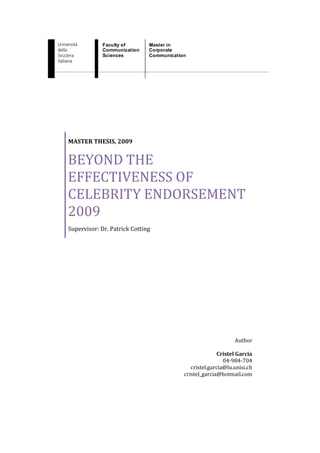 Faculty of       Master in
             Communication    Corporate
             Sciences         Communication




MASTER THESIS, 2009


BEYOND THE
EFFECTIVENESS OF
CELEBRITY ENDORSEMENT
2009
Supervisor: Dr. Patrick Cotting




                                                               Author

                                                        Cristel Garcia
                                                           04-984-704
                                             cristel.garcia@lu.unisi.ch
                                          cristel_garcia@hotmail.com
 