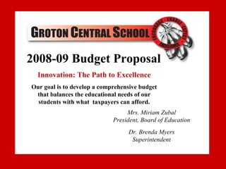 2008-09 Budget Proposal
2007-08 Budget Proposal
  Innovation: The Path to Excellence
Our goal is to develop a comprehensive budget
Our goal is to develop a comprehensive budget
 that balances the educational needs of our
 that balances the educational needsafford
  students with what taxpayers can of our
  students with what taxpayers can afford.
                            Dr. Brenda Myers, Superintendent
                                   Mrs. Miriam Zubal
                                 bmyers@groton.cnyric.org
                              President, Board of Education
                                      607-898-5301
                                    Dr. Brenda Myers
                            Sheri Shurtleff, Business Manager
                                     Superintendent
                                 sshurtle@groton.cnyric.org
                                    www.grotoncs.org
 