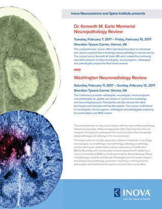 Dr. Kenneth M. Earle Memorial
Neuropathology Review
Tuesday, February 7, 2017 – Friday, February 10, 2017
Sheraton Tysons Corner, Vienna, VA
This comprehensive course offers high-level education to individuals
who want to expand their knowledge about pathology in neurosciences.
The course honors Kenneth M. Earle, MD who created the continuing
education program to help neurologists, neurosurgeons, radiologists
and pathologists prepare for their board reviews.
Washington Neuroradiology Review
Saturday, February 11, 2017 – Sunday, February 12, 2017
Sheraton Tysons Corner, Vienna, VA
The conference provides radiologists, neurologists, neuro-surgeons
and pathologists an update and review of current neuroradiology
and neuroimaging topics. Participants can also discuss the latest
techniques and concepts with faculty experts. This course is beneficial
to neurologists, neurosurgeons, radiologists and pathologists preparing
for examinations and MOC exams.
AND
This comprehensive six-day course begins with four-days of Neuropathology
followed by two-days of Neuroimaging that offers high level education to
residents and physician participants who want to expand their knowledge
about pathology and radiology in the neurosciences.
The target audience includes physicians, fellows or residents in neurology,
neurosurgery, neuroradiology, neuropathology, radiology, or pathology
practice wishing an update before taking maintenance of certification
(MOC); Neurology and neurosurgery residents preparing for residency in
service examinations (RISE) or board examinations; Neuroradiology fellows
and pathology residents and fellows; Pathologists who encounter surgical
and autopsy neuropathology specimens; Practicing or training forensic
pathologists will benefit from the expert curriculum this course offers.
Inova Neuroscience and Spine Institute presents
 