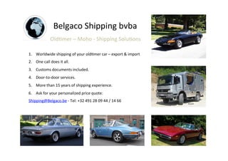 Belgaco	
  Shipping	
  bvba	
  
Old2mer	
  –	
  Moho	
  -­‐	
  Shipping	
  Solu2ons	
  
1.  Worldwide	
  shipping	
  of	
  your	
  old2mer	
  car	
  –	
  export	
  &	
  import	
  
2.  One	
  call	
  does	
  it	
  all.	
  
3.  Customs	
  documents	
  included.	
  
4.  Door-­‐to-­‐door	
  services.	
  
5.  More	
  than	
  15	
  years	
  of	
  shipping	
  experience.	
  
6.  Ask	
  for	
  your	
  personalized	
  price	
  quote:	
  
Shipping@Belgaco.be	
  -­‐	
  Tel:	
  +32	
  491	
  28	
  09	
  44	
  /	
  14	
  66	
  
 
