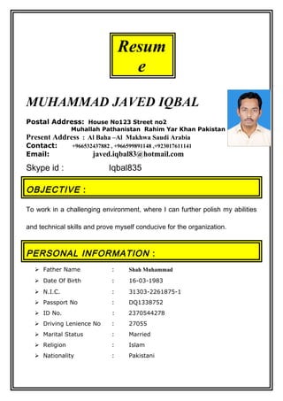 Resum
e
MUHAMMAD JAVED IQBAL
Postal Address: House No123 Street no2
Muhallah Pathanistan Rahim Yar Khan Pakistan
Present Address : Al Baha –Al Makhwa Saudi Arabia
Contact: +966532437882 , +966599891148 ,+923017611141
Email: javed.iqbal83@hotmail.com
Skype id : Iqbal835
OBJECTIVE :
To work in a challenging environment, where I can further polish my abilities
and technical skills and prove myself conducive for the organization.
PERSONAL INFORMATION :
 Father Name : Shah Muhammad
 Date Of Birth : 16-03-1983
 N.I.C. : 31303-2261875-1
 Passport No : DQ1338752
 ID No. : 2370544278
 Driving Lenience No : 27055
 Marital Status : Married
 Religion : Islam
 Nationality : Pakistani
 