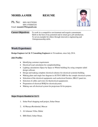 MOHD.AAMIR RESUME
Ph. No: 0091-9633702881
0091-9760045201
Email: maamir470@gmail.com
Career Objectives: To work in a competitive environment and acquire consummate
Skills to the best of my potential and in return give job satisfaction.
To set an example for others through innovative engineering and
Entrepreneurship skills.
Work Experience:
Design Engineer in C& T Consulting Engineers in Trivandrum, since July 2014.
Job Profile:
• 
• 
• 

• 
• 
• 
• 
• 
• 





 

 

 

 

 