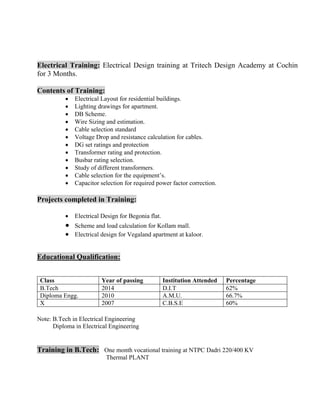 
Electrical Training: Electrical Design training at Tritech Design Academy at Cochin
for 3 Months.
Contents of Training:
• Electrical Layout for residential buildings.
• Lighting drawings for apartment.
• DB Scheme.
• Wire Sizing and estimation.
• Cable selection standard
• Voltage Drop and resistance calculation for cables.
• DG set ratings and protection
• Transformer rating and protection.
• Busbar rating selection.
• Study of different transformers.
• Cable selection for the equipment’s.
• Capacitor selection for required power factor correction.
Projects completed in Training:
• Electrical Design for Begonia flat.
• Scheme and load calculation for Kollam mall.
• Electrical design for Vegaland apartment at kaloor.
Educational Qualification:
Class Year of passing Institution Attended Percentage
B.Tech 2014 D.I.T 62%
Diploma Engg. 2010 A.M.U. 66.7%
X 2007 C.B.S.E 60%
Note: B.Tech in Electrical Engineering
Diploma in Electrical Engineering
Training in B.Tech: One month vocational training at NTPC Dadri 220/400 KV
Thermal PLANT
 