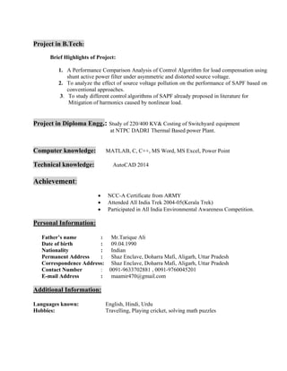 Project in B.Tech:
Brief Highlights of Project:
1. A Performance Comparison Analysis of Control Algorithm for load compensation using
shunt active power filter under asymmetric and distorted source voltage.
2. To analyze the effect of source voltage pollution on the performance of SAPF based on
conventional approaches.
3. To study different control algorithms of SAPF already proposed in literature for
Mitigation of harmonics caused by nonlinear load.
Project in Diploma Engg.: Study of 220/400 KV& Costing of Switchyard equipment
at NTPC DADRI Thermal Based power Plant.
Computer knowledge: MATLAB, C, C++, MS Word, MS Excel, Power Point
Technical knowledge: AutoCAD 2014
Achievement:
• NCC-A Certificate from ARMY
• Attended All India Trek 2004-05(Kerala Trek)
• Participated in All India Environmental Awareness Competition.
Personal Information:
Father’s name : Mr.Tarique Ali
Date of birth : 09.04.1990
Nationality : Indian
Permanent Address : Shaz Enclave, Doharra Mafi, Aligarh, Uttar Pradesh
Correspondence Address: Shaz Enclave, Doharra Mafi, Aligarh, Uttar Pradesh
Contact Number : 0091-9633702881 , 0091-9760045201
E-mail Address : maamir470@gmail.com
Additional Information:
Languages known: English, Hindi, Urdu
Hobbies: Travelling, Playing cricket, solving math puzzles
 