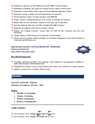  Reporting to supervisor for all GL difference for both ADIB & Switch Customers
 Responsible to coordinate with Agency for shortage & Excess reports created by them
 Responsible to check CCDM ATMS reports & Post all in Banking Application Software
 Investigate Customer’s disputes & Central Bank Queries on region level
 Post the balancing Voucher & Switch customers in the PHOENIX.
 Prepare Vouchers including Bill Retracts & GL overages & Shortages on region level
 Monitor daily TG SLAs and Report Violations to CAO Team and TG Operations
 Receiving Captured Cards from All ATMs including NON-ADIB Customers
 Dispatched the captured ATMs Card to Customer’s Branch.
 Debiting and Crediting Customers Account online for Point Of Sale Transaction and Visa Card
Purchasing.
 Posting Vouchers of Point Of Sale and Visa Electron Card Purchasing
 Taking caring of Customer Dispute and lodge it to the Dispute Management System with the Details of
Transaction and Bill Retract too.
Operational Executive inFaysalBank Ltd. (Pakistan)
WWW.FAYSALBANK.COM
(June 2006 to December 2007)
KEY RESPONSIBILITIES:
 Controlling operational procedure from preparing credit proposal for top management including in-
depth financial analysis till final disbursement
 Responsible for Customer services, Account Opening, KYC (Know your customer) & Accounts statement
 Maintain records of Lease receivables / Rental recovery
University of Karachi - Pakistan
Bachelors of Commerce (B.Com) – 2009
Majors:
 Principle of Accounting
 Advance Accounting
 Business Organization
 Business Communication
Achievements:
 Got Promotion from “Grade 10 to Grade 11” in 2012
 Got Promotion from “Grade 7 to Grade 10” in 2011
 