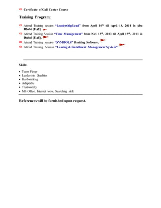  Certificate of Call Center Course
Training Program:
 Attend Training session “Leadership/Lead” from April 14th till April 18, 2014 in Abu
Dhabi (UAE)
 Attend Training Session “Time Management” from Nov 13th, 2013 till April 15th, 2013 in
Dubai (UAE).
 Attend Training session “SYMBOLS” Banking Software.
 Attend Training Session “Leasing & Installment Management System”
Skills:
 Team Player
 Leadership Qualities
 Hardworking
 Adaptable
 Trustworthy
 MS Office, Internet tools, Searching skill.
Referenceswillbe furnished upon request.
 
