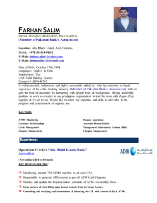 FARHAN SALIM
RETAIL BANKING OPERATIONS PROFESSIONAL
(Member of Pakistan Bank’s Association)
Location: Abu Dhabi United Arab Emirates.
Mobile: +971-55-543-948-2
E-Mails: farhan.salim1@yahoo.com
E-Mails: farhansalim1@hotmail.com
Date of Birth: October 17th, 1984
Languages: English & Urdu
Employment Visa
UAE Valid Driving License
Passport # AB8944242
A well-presented, industrious and highly personable individual who has extensive in-depth
experience of the entire banking industry (Member of Pakistan Bank’s Association). Able to
gain the trust of customers by interacting with people from all background. Having leadership
qualities to work as a leader in any prestigious organization to lead the team with slogan (Top
together & It’s up to us). Would like to utilize my expertise and skills to add value in the
progress and development of organization.
Key Skills
ATMS Monitoring Finance operations
Customer Relationships Accounts Reconciliation
Cards Management Management Information System (MIS)
Disputes Management Cheques Management
Operations Clerk in “Abu Dhabi Islamic Bank.”
www.adib.ae
(November 2010 to Present)
KEY RESPONSIBILITIES:
 Monitoring around 750 ATMS machine in all over UAE
 Responsible to generate MIS reports as per all ATM Cash Dispense
 Monitor and update the Replenishment schedule of ATMs on monthly basis
 Focus on task of Cash filling upon having reports from Servicing Agency.
 Controlling and verifying each transactions & balancing the G/L with Journal of Each ATMs.
 