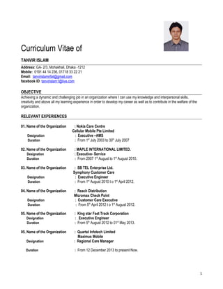 Curriculum Vitae of
TANVIR ISLAM
Address: GA- 2/3, Mohakhali, Dhaka -1212
Mobile: 0191 44 14 236, 01718 33 22 21
Email: tanvirislamrifat@gmail.com
facebook ID: tanvirislam1@live.com
OBJECTIVE
Achieving a dynamic and challenging job in an organization where I can use my knowledge and interpersonal skills,
creativity and above all my learning experience in order to develop my career as well as to contribute in the welfare of the
organization.
RELEVANT EXPERIENCES
01. Name of the Organization : Nokia Care Centre
Cellular Mobile Pte Limited
Designation : Executive –AMS
Duration : From 1st
July 2003 to 30th
July 2007
02. Name of the Organization : MAPLE INTERNATIONAL LIMITED.
Designation : Executive- Service
Duration : From 2007 1st
August to 1st
August 2010.
03. Name of the Organization : SB TEL Enterprise Ltd.
Symphony Customer Care
Designation : Executive Engineer
Duration : From 1st
August 2010 t o 1st
April 2012.
04. Name of the Organization : Reach Distribution
Micromax Check Point
Designation : Customer Care Executive
Duration : From 5th
April 2012 t o 1st
August 2012.
05. Name of the Organization : King star Fast Track Corporation
Designation : Executive Engineer
Duration : From 5th
August 2012 to 01st
May 2013.
05. Name of the Organization : Quartel Infotech Limited
Maximus Mobile
Designation : Regional Care Manager
Duration : From 12 December 2013 to present Now.
1
 