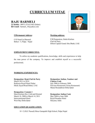 CURRICULUM VITAE
RAJU BARMELI
 Mobile: 00971-551611442 (Dubai)
 E-mail: barmeli_18@yahoo.com
Permanent Address:
C/O Nand Lal Barmeli
Birkot - 5, Palpa Nepal
Working address:
F/B Preparation, Outlet Kitchen
Chef de Party
Hilton Capital Grand Abu Dhabi, UAE
EMPLOYMENT OBJECTIVE:
To utilize my academic qualifications, knowledge, skills and experiences to help
the man power of the company. To improve and establish myself as a successful
professional.
WORKING EXPERIENCES:
Designation: Demi Chef de Party
March 2011 to 2014
Radisson Royal Hotel Dubai
Sheik Zayed Road Dubai, UAE
Designation: Commis 1
Main Kitchen Hot, Cold and Oriental
March 18, 2008 to March 14, 2011
Intercontinental Hotel
West Bay Doha Qatar
Designation: Indian, Tandoor and
Chinese Cook
July 2006 to February 2008
Flavours Restaurant (Asian Restaurant)
Manai Roundabout Doha Qatar
Designation: Indian Cook
May 2004 to June 2006
Royal Paradise Hotel
Haryana, India
EDUCATION QUALIFICATION:
10 +2 (SLC Passed) Shree Ganapathi High School, Palpa Nepal
 