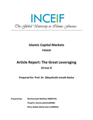 Islamic Capital Markets
FN5630
Article Report: The Great Leveraging
(Group 2)
Prepared for: Prof. Dr. Obiyathulla Ismath Bacha
Prepared by: Murhasniyah Mukhtar (0800754)
Thaqif b. Kamaruzdin(1100286)
Mirra Nabila Mohd Sukri (1200045)
 