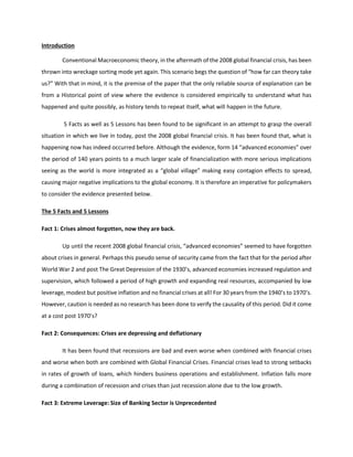 Introduction
Conventional Macroeconomic theory, in the aftermath of the 2008 global financial crisis, has been
thrown into wreckage sorting mode yet again. This scenario begs the question of “how far can theory take
us?” With that in mind, it is the premise of the paper that the only reliable source of explanation can be
from a Historical point of view where the evidence is considered empirically to understand what has
happened and quite possibly, as history tends to repeat itself, what will happen in the future.
5 Facts as well as 5 Lessons has been found to be significant in an attempt to grasp the overall
situation in which we live in today, post the 2008 global financial crisis. It has been found that, what is
happening now has indeed occurred before. Although the evidence, form 14 “advanced economies” over
the period of 140 years points to a much larger scale of financialization with more serious implications
seeing as the world is more integrated as a “global village” making easy contagion effects to spread,
causing major negative implications to the global economy. It is therefore an imperative for policymakers
to consider the evidence presented below.
The 5 Facts and 5 Lessons
Fact 1: Crises almost forgotten, now they are back.
Up until the recent 2008 global financial crisis, “advanced economies” seemed to have forgotten
about crises in general. Perhaps this pseudo sense of security came from the fact that for the period after
World War 2 and post The Great Depression of the 1930’s, advanced economies increased regulation and
supervision, which followed a period of high growth and expanding real resources, accompanied by low
leverage, modest but positive inflation and no financial crises at all! For 30 years from the 1940’s to 1970’s.
However, caution is needed as no research has been done to verify the causality of this period. Did it come
at a cost post 1970’s?
Fact 2: Consequences: Crises are depressing and deflationary
It has been found that recessions are bad and even worse when combined with financial crises
and worse when both are combined with Global Financial Crises. Financial crises lead to strong setbacks
in rates of growth of loans, which hinders business operations and establishment. Inflation falls more
during a combination of recession and crises than just recession alone due to the low growth.
Fact 3: Extreme Leverage: Size of Banking Sector is Unprecedented
 