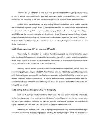 The title “The Age of Money” ex-ante 1970’s was given due to, broad money (M2), was expending
at more or less the same rate of credit. Leverage it seems, was kept at reasonable levels that it provided
liquidity but not ballooning to the point that would jeopardize the economy should a recession occur.
Ex-post 1970’s, it was observed that a decoupling of loans from M2 took place. Banking assets on
the balance sheet exploded to triple that of GDP while loans doubled. This financialization was accelerated
by more interbank lending which saw private debt outweigh public debt. Deemed the “Age of Credit”, ex-
post 1970’s saw the emergence or rather acceleration of a “Paper Economy”, where the financial sector
grows independent of the real sector. This increase in risk tolerance is perhaps due to the “confidence”
that post 1930’s Great Depression, the central bank would bail out any failing banks in an attempt to avoid
similar catastrophes.
Fact 4: Global asymmetry: EM’s buy insurance, DM’s sell it
Theoretically, the integration of economies from the developed and emerging markets would
bring about downhill investment evening out the asymmetries of wealth by creating an optimum situation
where deficit units (EM’s) would receive the capital they needed to develop and surplus units (DM’s)
would get a return on the investment, so the Globalist claim.
In reality, while it may be true that private capital has been flowing downhill, official capital has
been flowing uphill, especially ex-ante 1997s Asian Financial Crisis in a bid to hedge against future currency
crisis that might cause unacceptable ramifications to sovereign and political stability in what has been
termed “The Great Reserve Accumulation” . As a result the downhill flow has been offset and in addition,
caused interest rates in the DM to be artificially low due to the euphoric demand for “safe assets”. US
10yr yields are at 1.5%.
Fact 5: Savings Glut: short run panic v. long run demography
From fact 4, a unique structural shift has taken place. The “safe assets” are on the official side,
while, the risky assets are held on the private side. Excess/artificial liquidity from the low interest rates
has encouraged businesses to lever up and take risky positions based on the “perceived” security of cheap
capital. The short run panic from EM’s has caused DM’s to over extend themselves.
In the long run however, DM’s have an ageing demographic as baby boomers retire and begin
consuming their savings thus reducing deposits effecting the money multiplier effect and thus reduced
 