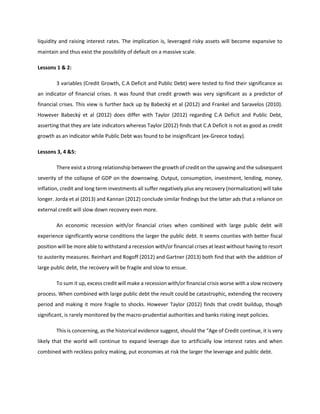 liquidity and raising interest rates. The implication is, leveraged risky assets will become expansive to
maintain and thus exist the possibility of default on a massive scale.
Lessons 1 & 2:
3 variables (Credit Growth, C.A Deficit and Public Debt) were tested to find their significance as
an indicator of financial crises. It was found that credit growth was very significant as a predictor of
financial crises. This view is further back up by Babecký et al (2012) and Frankel and Saravelos (2010).
However Babecký et al (2012) does differ with Taylor (2012) regarding C.A Deficit and Public Debt,
asserting that they are late indicators whereas Taylor (2012) finds that C.A Deficit is not as good as credit
growth as an indicator while Public Debt was found to be insignificant (ex-Greece today).
Lessons 3, 4 &5:
There exist a strong relationship between the growth of credit on the upswing and the subsequent
severity of the collapse of GDP on the downswing. Output, consumption, investment, lending, money,
inflation, credit and long term investments all suffer negatively plus any recovery (normalization) will take
longer. Jorda et al (2013) and Kannan (2012) conclude similar findings but the latter ads that a reliance on
external credit will slow down recovery even more.
An economic recession with/or financial crises when combined with large public debt will
experience significantly worse conditions the larger the public debt. It seems counties with better fiscal
position will be more able to withstand a recession with/or financial crises at least without having to resort
to austerity measures. Reinhart and Rogoff (2012) and Gartner (2013) both find that with the addition of
large public debt, the recovery will be fragile and slow to ensue.
To sum it up, excess credit will make a recession with/or financial crisis worse with a slow recovery
process. When combined with large public debt the result could be catastrophic, extending the recovery
period and making it more fragile to shocks. However Taylor (2012) finds that credit buildup, though
significant, is rarely monitored by the macro-prudential authorities and banks risking inept policies.
This is concerning, as the historical evidence suggest, should the “Age of Credit continue, it is very
likely that the world will continue to expand leverage due to artificially low interest rates and when
combined with reckless policy making, put economies at risk the larger the leverage and public debt.
 