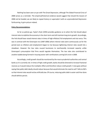 Nothing has been seen on par with The Great Depression, although The Global Financial Crisis of
2008 serves as a reminder. The empirical/historical evidence would suggest that should the lessons of
2008 not be headed, we are likely to repeat history or supersede it with an unprecedented Depression
forthcoming. A grim picture indeed.
Policy Recommendations
As far as policies go, Taylor’s Rule (1993) provides guidance as to when the Fed should adjust
interest rates to stabilize the economy in the short-term and still maintain long-term growth. Accordingly,
the Fed should have raised interest rates in times of high inflation/ full employment and vice versa. This
was in contrast with the Greenspan era (1987-2006) where interest rates were continuously cut for the
period even as inflation and employment began to rise because tightening interest rates would risk a
slowdown. However the low rates caused businesses to overhazardly increased capacity unlike
Greenspan’s presumption that firms would regulate themselves. The low rates also contributed to
another bubble being formed in housing sector with ramifications coming full circle in 2008.
Accordingly, credit growth should be monitored by the macro-prudential authorities and central
banks as it is currently not. In times of high credit growth, banks should be directed to increase fractional
reserves as it would reduce the multiplier effect and therefore reduce credit growth. It also goes without
saying that public debt ideally should reduce because that would eliminate the need to sell T-bills to EM’s
so that interest rates would not be artificially low. Of course, reducing public debt is easier said than done
should deficits persist.
 