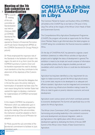 Meeting of the 7th                                  COMESA to Exhibit
    Sub-committee on
2   Standardization                                     at AU/CAADP Day
    T    he seventh
         meeting
                                                        in Libya
    of the sub-                                         The Common Market for Eastern and Southern Africa (COMESA)
    committee on                                        will exhibit at the CAADP Day to be held on 27th June in Sirte,
    Standardization                                     Libya. This will be at the margins of the African Union Heads of State
    was held on
                                                        and Government Summit.
    23rd June 2009
    at COMESA
                                                        The Comprehensive Africa Agriculture Development Programme
    Secretariat. The
                                                        (CAADP) Day program will provide an opportunity for the African
    meeting was
                                                        Union Member States to get informed about the latest progress on
    opened by Director of Invesmnet Pormotion
    and Private Sector Development (IPPSD) at           CAADP taking into consideration the financial resources available in
    the COMESA Secretariat Dr Chungu Mwila.(in          Africa.
    picture)
                                                        On the day of CAADP, the AUC has planned to organize a stand
    Dr Mwila emphasized the important role of           exhibition (sideshow) to reflect African activities on Agricultural
    the Standards in the facilitation of trade in the   projects and to highlight the status of development in general. The
    region. He went on to ay that in June this year,    exhibition is meant to be simple and would compose of information
    COMESA launched a Customs Union and                 kits, pamphlets, photos, charts, diagrams, booklets, journals and
    he therefore expressed the need to develop          newsletters which could be for show or could also be distributed to
    more standards so that they contribute to the       visitors.
    attainment of the objectives of the Customs
    Union.                                              Agriculture has long been identified as a key requirement for any
                                                        region to realize economic growth. Yet Africa’s Agricultural sector,
    The Director also informed the delegates that
                                                        in its current state, requires to be developed to an adequate and
    in the last few years, the activity relating to
                                                        efficient standard. Agriculture must be integrated and connected to
    harminisation of standards had been slow. The
                                                        other key sectors e.g. infrastructure therefore making it easier for
    main reason being that the member States had
                                                        Africa to meet its goals on poverty reduction, economic and social
    wanted the region to develop a mechanism
    for implementation of COMESA harmonized             development.
    standards.
                                                        Agriculture covers various sectors all of which contribute positively
    In this respect, COMESA has proposed a              to economic development. The Summit will specifically focus on the
    Mechanism which was deliberated upon in             options for Africa’s Agriculture.
    November 2008. He therefore hoped that
    during this meeting of the sub-committee,           The African Union Commission (AUC), responsible for coordinating,
    the mechanism would be adopted so that it           harmonizing and providing leadership in the continent’s economic
    could be sent to the Council of Ministers for       and social development and physical integration , seeks to
    adoption.                                           put Agriculture in the rightful place within Africa’s economic
                                                        development agenda by dedicating the theme of the July 2009
    Dr Mwila assured the sub-committee of the           Summit of the African Union Heads of State Government to
    Secretariat’s commitment to facilitate its (sub-
                                                        Agriculture.
    committee) work.
     www.comesa.int
 
