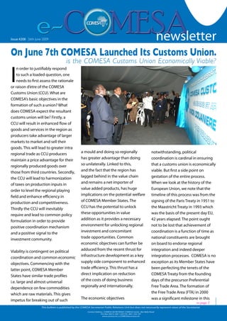 newsletter
                                                                                                                                                                          1

Issue #208 - Friday 19 October 2007
   Issue #126 26th June 2009                                                                                                      newsletter
On June 7th COMESA Launched Its Customs Union.
                                              is the COMESA Customs Union Economically Viable?

I
    n order to justifiably respond
    to such a loaded question, one
    needs to first assess the rationale
or raison d’etre of the COMESA
Customs Union (CCU). What are
COMESA’s basic objectives in the
formation of such a union? What
does COMESA expect the resultant
customs union will be? Firstly, a
CCU will result in enhanced flow of
goods and services in the region as
producers take advantage of larger
markets to market and sell their
goods. This will lead to greater intra
regional trade as CCU producers                           a mould and doing so regionally                                        notwithstanding, political
maintain a price advantage for their                      has greater advantage than doing                                       coordination is cardinal in ensuring
regionally produced goods over                            so unilaterally. Linked to this,                                       that a customs union is economically
those from third countries. Secondly,                     and the fact that the region has                                       viable. But first a side point on
the CCU will lead to harmonization                        lagged behind in the value chain                                       gestation of the entire process.
of taxes on production inputs in                          and remains a net importer of                                          When we look at the history of the
order to level the regional playing                       value added products, has huge                                         European Union, we note that the
field and enhance efficiency in                           implications on the potential welfare                                  timeline of this process was from the
production and competitiveness.                           of COMESA Member States. The                                           signing of the Paris Treaty in 1951 to
Thirdly the CCU will inevitably                           CCU has the potential to unlock                                        the Maastricht Treaty in 1993 which
require and lead to common policy                         these opportunities in value                                           was the basis of the present day EU,
formulation in order to provide                           addition as it provides a necessary                                    42 years elapsed. The point ought
positive coordination mechanism                           environment for unlocking regional                                     not to be lost that achievement of
and a positive signal to the                              investment and concomitant                                             coordination is a function of time as
investment community.                                     trade opportunities. Common                                            national constituents are brought
                                                          economic objectives can further be                                     on board to endorse regional
Viability is contingent on political                      adduced from the recent thrust for                                     integration and indeed deeper
coordination and common economic                          infrastructure development as a key                                    integration processes. COMESA is no
objectives. Commencing with the                           supply side component to enhanced                                      exception as its Member States have
latter point, COMESA Member                               trade efficiency. This thrust has a                                    been perfecting the tenets of the
States have similar trade profiles                        direct implication on reduction                                        COMESA Treaty from the founding
i.e. large and almost universal                           of the costs of doing business                                         days of the precursor Preferential
dependence on few commodities                             regionally and internationally.                                        Free Trade Area. The formation of
which are raw materials. This gives                                                                                              the Free Trade Area (FTA) in 2000
impetus for breaking out of such                          The economic objectives                                                was a significant milestone in this
                                                                                                                                                            to page 3
                         This bulletin is published by the COMESA Secretariat Public Relations Unit but does not necessarily represent views of the Secretariat.
                                                                Contact Address : COMESA SECRETARIAT, COMESA Center , Ben Bella Road                     www.comesa.int
                                                                             P.O. Box 30015, 260 1 229 725, 260 1 225 107
                                                                               www.comesa.int, e.COMESA@comesa.int
 