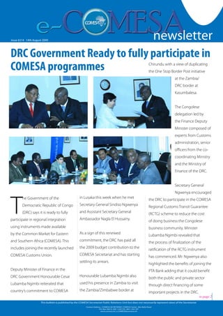 newsletter
                                                                                                                                                                               1


Issue #214 -14th August 2009
  Issue #126 Friday 19 October 2007                                                                                               newsletter
DRC Government Ready to fully participate in
COMESA programmes                                                                                                                Chirundu with a view of duplicating
                                                                                                                                 the One Stop Border Post initiative
                                                                                                                                                 at the Zambia/
                                                                                                                                                 DRC border at
                                                                                                                                                 Kasumbalesa.


                                                                                                                                                 The Congolese
                                                                                                                                                 delegation led by
                                                                                                                                                 the Finance Deputy
                                                                                                                                                 Minister composed of
                                                                                                                                                 experts from Customs
                                                                                                                                                 administration, senior
                                                                                                                                                 officers from the co-
                                                                                                                                                 coordinating Ministry
                                                                                                                                                 and the Ministry of
                                                                                                                                                 Finance of the DRC.


                                                                                                                                                 Secretary General
                                                                                                                                                 Ngwenya encouraged



T
         he Government of the                             in Lusaka this week when he met
                                                                                                                                 the DRC to participate in the COMESA
         Democratic Republic of Congo                     Secretary General Sindiso Ngwenya
                                                                                                                                 Regional Customs Transit Guarantee
         (DRC) says it is ready to fully                  and Assistant Secretary General
                                                                                                                                 (RCTG) scheme to reduce the cost
participate in regional integration                       Ambassador Nagla El Hussainy.
                                                                                                                                 of doing business the Congolese
using instruments made available                                                                                                 business community. Minister
by the Common Market for Eastern                          As a sign of this renewed
                                                                                                                                 Lubamba Ngimbi revealed that
and Southern Africa (COMESA). This                        commitment, the DRC has paid all
                                                                                                                                 the process of finalization of the
includes joining the recently launched                    the 2009 budget contribution to the
                                                                                                                                 ratification of the RCTG instrument
COMESA Customs Union.                                     COMESA Secretariat and has starting
                                                                                                                                 has commenced. Mr. Ngwenya also
                                                          settling its arrears.
                                                                                                                                 highlighted the benefits of joining the
Deputy Minister of Finance in the                                                                                                PTA Bank adding that it could benefit
DRC Government Honourable Cesar                           Honourable Lubamba Ngimbi also
                                                                                                                                 both the public and private sector
Lubamba Ngimbi reiterated that                            used his presence in Zambia to visit
                                                                                                                                 through direct financing of some
country’s commitment to COMESA                            the Zambia/Zimbabwe border at
                                                                                                                                 important projects in the DRC.
                                                                                                                                                                   to page 2
                         This bulletin is published by the COMESA Secretariat Public Relations Unit but does not necessarily represent views of the Secretariat.
                                                                Contact Address : COMESA SECRETARIAT, COMESA Center , Ben Bella Road                       www.comesa.int
                                                                             P.O. Box 30015, 260 1 229 725, 260 1 225 107
                                                                               www.comesa.int, e.COMESA@comesa.int
 