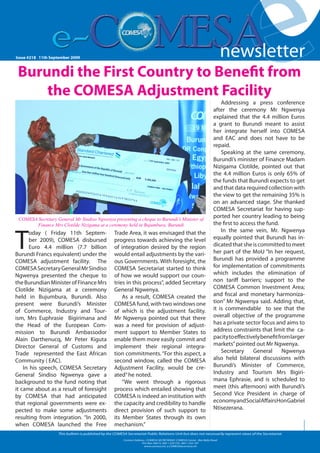 Issue #126 Friday 19 October 2007
Issue #218 -11th September 2009



 Burundi the First Country to Benefit from
     the COMESA Adjustment Facility
                                                                                                                                newsletter
                                                                                                                                newsletter
                                                                                                                                                   e
                                                                                                                                   Addressing a press conference
                                                                                                                               after the ceremony Mr Ngwenya
                                                                                                                               explained that the 4.4 million Euros
                                                                                                                               a grant to Burundi meant to assist
                                                                                                                               her integrate herself into COMESA
                                                                                                                                                                           1




                                                                                                                               and EAC and does not have to be
                                                                                                                               repaid.
                                                                                                                                   Speaking at the same ceremony,
                                                                                                                               Burundi’s minister of Finance Madam
                                                                                                                               Nizigama Clotilde, pointed out that
                                                                                                                               the 4.4 million Euros is only 65% of
                                                                                                                               the funds that Burundi expects to get
                                                                                                                               and that data required collection with
                                                                                                                               the view to get the remaining 35% is
                                                                                                                               on an advanced stage. She thanked
                                                                                                                               COMESA Secretariat for having sup-
 COMESA Secretary General Mr Sindiso Ngwenya presenting a cheque to Burundi’s Minister of
                                                                                                                               ported her country leading to being
       Finance Mrs Clotilde Nizigama at a ceremony held in Bujumbura, Burundi                                                  the first to access the fund.



T
      oday ( Friday 11th Septem-                        Trade Area, it was envisaged that the                                      In the same vein, Mr. Ngwenya
      ber 2009), COMESA disbursed                       progress towards achieving the level                                   equally pointed that Burundi has in-
      Euro 4.4 million (7.7 billion                     of integration desired by the region                                   dicated that she is committed to meet
Burundi Francs equivalent) under the                    would entail adjustments by the vari-                                  her part of the MoU “In her request,
COMESA adjustment facility. The                         ous Governments. With foresight, the                                   Burundi has provided a programme
COMESA Secretary General Mr Sindiso                     COMESA Secretariat started to think                                    for implementation of commitments
Ngwenya presented the cheque to                         of how we would support our coun-                                      which includes the elimination of
the Burundian Minister of Finance Mrs                   tries in this process”, added Secretary                                non tariff barriers; support to the
Clotilde Nizigama at a ceremony                         General Ngwenya.                                                       COMESA Common Investment Area;
held in Bujumbura, Burundi. Also                            As a result, COMESA created the                                    and fiscal and monetary harmoniza-
present were Burundi’s Minister                         COMESA fund, with two windows one                                      tion” Mr Ngwenya said. Adding that,
of Commerce, Industry and Tour-                         of which is the adjustment facility.                                   it is commendable to see that the
ism, Mrs Euphrasie Bigirimana and                       Mr Ngwenya pointed out that there                                      overall objective of the programme
the Head of the European Com-                           was a need for provision of adjust-                                    has a private sector focus and aims to
mission to Burundi Ambassodor                           ment support to Member States to                                       address constraints that limit the ca-
Alain Darthenucq, Mr Peter Kiguta                       enable them more easily commit and                                     pacity to effectively benefit from larger
Director General of Customs and                         implement their regional integra-                                      markets” pointed out Mr Ngwenya.
Trade represented the East African                      tion commitments. “For this aspect, a                                      Secretary     General       Ngwenya
Community ( EAC).                                       second window, called the COMESA                                       also held bilateral discussions with
    In his speech, COMESA Secretary                     Adjustment Facility, would be cre-                                     Burundi’s Minister of Commerce,
General Sindiso Ngwenya gave a                          ated” he noted.                                                        Industry and Tourism Mrs Bigiri-
background to the fund noting that                          “We went through a rigorous                                        mana Ephrasie, and is scheduled to
it came about as a result of foresight                  process which entailed showing that                                    meet (this afternoon) with Burundi’s
by COMESA that had anticipated                          COMESA is indeed an institution with                                   Second Vice President in charge of
that regional governments were ex-                      the capacity and credibility to handle                                 economy and Social Affairs Hon Gabriel
pected to make some adjustments                         direct provision of such support to                                    Ntisezerana.
resulting from integration. “In 2000,                   its Member States through its own
when COMESA launched the Free                           mechanism.”
                       This bulletin is published by the COMESA Secretariat Public Relations Unit but does not necessarily represent views of the Secretariat.
                                                              Contact Address : COMESA SECRETARIAT, COMESA Center , Ben Bella Road                       www.comesa.int
                                                                           P.O. Box 30015, 260 1 229 725, 260 1 225 107
                                                                             www.comesa.int, e.COMESA@comesa.int
 