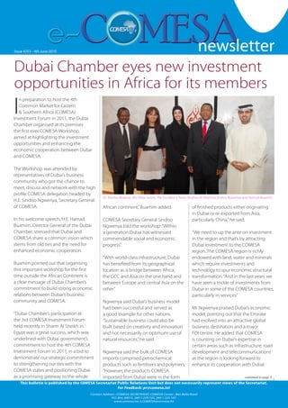 newsletter
                                                                                                                                                              1


Issue #253 --4th June October 2007
   Issue #126 Friday 19 2010                                                                               newsletter
Dubai Chamber eyes new investment
opportunities in Africa for its members
I
   n preparation to host the 4th
   Common Market for Eastern
   & Southern Africa (COMESA)
Investment Forum in 2011, the Dubai
Chamber organised at its premises
the first ever COMESA Workshop,
aimed at highlighting the investment
opportunities and enhancing the
economic cooperation between Dubai
and COMESA.

The Workshop was attended by
representatives of Dubai’s business
community who got the chance to
meet, discuss and network with the high
profile COMESA delegation headed by
                                                 Dr. Kombo Moyana, Ms. Heba Salam, Her Excellency Reem Ibrahim Al Hashimy,Sindiso Ngwenya and Hamad Buamim
H.E. Sindiso Ngwenya, Secretary General
of COMESA.                                       African continent,” Buamim added.                        of finished products either originating
                                                                                                          in Dubai or re-exported from Asia,
In his welcome speech, H.E. Hamad                COMESA Secretary General Sindiso                         particularly China,” he said.
Buamim, Director General of the Dubai            Ngwenya told the workshop: “Within
Chamber, stressed that Dubai and                 a generation Dubai has witnessed                         “We need to up the ante on investment
COMESA share a common vision which               commendable social and economic                          in the region and that’s by attracting
stems from old ties and the need for             progress”.                                               Dubai investment to the COMESA
enhanced economic cooperation.                                                                            region..The COMESA region is richly
                                                 “With world-class infrastructure, Dubai                  endowed with land, water and minerals
Buamim pointed out that organising               has benefited from its geographical                      which require investments and
this important workshop for the first            location as a bridge between Africa,                     technology to spur economic structural
time outside the African Continent is            the GCC and Asia on the one hand and                     transformation. “And in the last years we
a clear message of Dubai Chamber’s               between Europe and central Asia on the                   have seen a trickle of investments from
commitment to build strong economic              other.”                                                  Dubai in some of the COMESA countries,
relations between Dubai’s business                                                                        particularly in services”
community and COMESA.                            Ngwenya said Dubai’s business model
                                                 had been successful and served as                        Mr Ngwenya praised Dubai’s economic
“Dubai Chamber’s participation at                a good example for other nations.                        model, pointing out that the Emirate
the 3rd COMESA Investment Forum                  “Sustainable business could also be                      had evolved into an attractive global
held recently in Sharm Al Sheikh in              built based on creativity and innovation                 business destination and a major
Egypt was a great success, which was             and not necessarily on optimum use of                    FDI centre. He added that COMESA
underlined with Dubai government’s               natural resources,” he said.                             is counting on Dubai’s expertise in
commitment to host the 4th COMESA                                                                         certain areas such as infrastructure, road
Investment Forum in 2011, in a bid to            Ngwenya said the bulk of COMESA                          development and telecommunications
demonstrate our strategic commitment             imports comprised petrochemical                          as the region is looking forward to
to strengthening our ties with the               products such as fertilisers and polymers.               enhance its cooperation with Dubai
COMESA states and positioning Dubai              “However, the products COMESA
as a promising gateway to the whole              imported from Dubai were in the form                                                   continued to page 3
    This bulletin is published by the COMESA Secretariat Public Relations Unit but does not necessarily represent views of the Secretariat.
                                                         For Feedback: pr@comesa.int
                                          Contact Address : COMESA SECRETARIAT, COMESA Center , Ben Bella Road
                                                       P.O. Box 30015, 260 1 229 725, 260 1 225 107
                                                                                                                                         www.comesa.int
                                                         www.comesa.int, e.COMESA@comesa.int
 