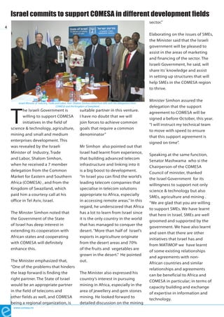 Israel commits to support COMESA in different development fields
                                                                                                                        sector.”
4
                                                                                                                        Elaborating on the issues of SMEs,
                                                                                                                        the Minister said that the Israeli
                                                                                                                        government will be pleased to
                                                                                                                        assist in the areas of marketing
                                                                                                                        and financing of the sector. The
                                                                                                                        Israeli Government, he said, will
                                                                                                                        share its’ knowledge and assist
                                                                                                                        in setting up structures that will
                                                                                                                        help SMEs in the COMESA region
                                                                                                                        to thrive.

                                                                                                                        Minister Simhon assured the
        Israeli Minister of Industry, Trade and Labor, Hon. Shalom Simhon (third from left) with the delegations from




    T
                                            COMESA and the Kingdom of Swaziland                                         delegation that the support
           he Israeli Government is                             suitable partner in this venture.
                                                                                                                        agreement to COMESA will be
           willing to support COMESA                            I have no doubt that we will
                                                                                                                        signed a before October, this year.
           initiatives in the field of                          join forces to achieve common
                                                                                                                        “I will instruct my technical team
    science & technology, agriculture,                          goals that require a common
                                                                                                                        to move with speed to ensure
    mining and small and medium                                 denominator”
                                                                                                                        that this support agreement is
    enterprises development. This
                                                                                                                        signed on time”.
    was revealed by the Israeli                                 Mr Simhon also pointed out that
    Minister of Industry, Trade                                 Israel had learnt from experience,
                                                                                                                        Speaking at the same function,
    and Labor, Shalom Simhon,                                   that building advanced telecom
                                                                                                                        Senator Mashwama who si the
    when he received a 7 member                                 infrastructure and linking into it
                                                                                                                        Chairperson of the COMESA
    delegation from the Common                                  is a big boost to development.
                                                                                                                        Council of minister, thanked
    Market for Eastern and Southern                             “In Israel you can find the world’s
                                                                                                                        the Israel Government for its
    Africa (COMESA) , and from the                              leading telecom companies that
                                                                                                                        willingness to support not only
    Kingdom of Swaziland, which                                 specialise in telecom solutions
                                                                                                                        science & technology but also
    paid him a courtesy call at his                             appropriate to Africa, especially
                                                                                                                        SMEs, agriculture and mining .
    office in Tel Aviv, Israel.                                 in accessing remote areas.” In this
                                                                                                                        “We are glad that you are willing
                                                                regard, he underscored that Africa
                                                                                                                        to support SMEs. We have learnt
    The Minster Simhon noted that                               has a lot to learn from Israel since
                                                                                                                        that here in Israel, SMEs are well
    the Government of the State                                 it is the only country in the world
                                                                                                                        groomed and supported by the
    of Israel has deep interest in                              that has managed to conquer the
                                                                                                                        government. We have also learnt
    extending its cooperation with                              desert. “More than half of Israel’s
                                                                                                                        and seen that there are other
    African states and cooperating                              exports in agriculture originate
                                                                                                                        initiatives that Israel has and
    with COMESA will definitely                                 from the desert areas and 70%
                                                                                                                        from MATIMOP we have learnt
    enhance this.                                               of the fruits and vegetables are
                                                                                                                        of some existing relationships
                                                                grown in the desert.” He pointed
                                                                                                                        and agreements with non-
    The Minister emphasized that,                               out.
                                                                                                                        African countries and similar
    “One of the problems that hinders
                                                                                                                        relationships and agreements
    the leap forward is finding the                             The Minister also expressed his
                                                                                                                        can be beneficial to Africa and
    right partner. The State of Israel                          country’s interest in pursuing
                                                                                                                        COMESA in particular; in terms of
    would be an appropriate partner                             mining in Africa, especially in the
                                                                                                                        capacity building and exchange
    in the field of telecoms and                                area of jewellery and gem stones
                                                                                                                        of expertise in information and
    other fields as well, and COMESA                            mining. He looked forward to
                                                                                                                        technology.
    being a regional organization, is                           detailed discussion on the mining
     www.comesa.int
 