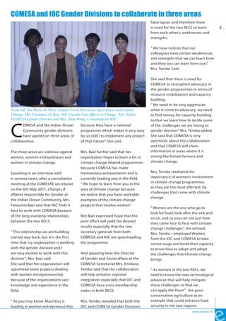 COMESA and IOC Gender Divisions to collaborate in three areas
                                                                                   have lapses and therefore there
                                                                                   is need for the two RECS to learn         5
                                                                                   from each other’s weaknesses and
                                                                                   strengths.

                                                                                   “ We have notices that our
                                                                                   colleagues have certain weaknesses
                                                                                   and strengths that we can learn from
                                                                                   and they too can learn form ours”
                                                                                   Mrs. Tembo Said.

                                                                                   She said that there is need for
                                                                                   COMESA to strengthen advocacy in
                                                                                   the gender programmes in terms of
                                                                                   resource mobilization and capacity
                                                                                   building.
                                                                                   “ We need to be very aggressive
From left: Ms.Maria D. Phiri, Gender Focal Person for Agriculture and Climate      when it come to advocacy, we need
Change, Mrs Fatoumia Ali Bazi, IOC Gender Unit Officer in Charge, Mrs Tembo        to find money for capacity building
COMESA Gender Director and Mrs. Aline Wong, Consultant for IOC,                    so that we learn how to tackle some



C
       OMESA and the Indian Ocean          because they have a national            of the challenges we are facing as
       Community gender divisions          programme which makes it very easy      gender division’” Mrs. Tembo added.
       have agreed on three areas of       for us (IOC) to implement any project   She said that COMESA is very
collaboration.                             of that nature’” She said.              optimistic about the collaboration
                                                                                   and that COMESA will share
The three areas are violence against       Mrs. Bazi further said that her         information in areas where it is
women, women entrepreneurs and             organization hopes to learn a lot in    strong like female farmers and
women in climate change.                   climate change related programmes       climate change.
                                           because COMESA has made
Speaking in an interview with              tremendous achievements and is          Mrs. Tembo retaliated the
e-comesa news, after a consultative        currently leading way in the field.     importance of women’s involvement
                                                                                   in climate change programmes,
meeting at the COMESAE secretariat         “ We hope to learn from you in the
                                                                                   as they are the most affected by
on the 6th May 2011, Charges d’            area of climate change because
                                                                                   challenges that come with climate
affaires responsible for Gender at         we realize that you have workable
                                                                                   change.
the Indian Ocean Community, Mrs            examples of the climate change
Fatoumia Bazi said that IOC finds it       projects that involve women”.
                                                                                   “ Women are the one who go to
best to work with COMESA because
                                                                                   look for food, look after the sick and
of the long standing relationships         Mrs Bazi expressed hope that the
                                                                                   so on, and so you can see just how
between the two RECS.                      joint effort will yield the desired
                                                                                   they come face to face with climate
                                           results especially that the two         change challenges”, she echoed.
“ This relationship we are building        secretary-generals from both            Mrs. Tembo r employed Women
started way back, but it is the first      COMESA and IOC are spearheading         from the IOC and COMESA to take
time that my organization is working       the programme.                          centre stage and build their capacity
with the gender division and I                                                     to know how to adapt and adopt
am very excited to work with this          And speaking later the Director         the challenges that Climate change
division “, Mrs. Bazi said.                of Gender and Social affairs at the     brings.
She said that her organization will        COMESA Secretariat Mrs. Emiliana
spearhead some projects dealing            Tembo said that the collaboration       “ As women in the two RECs, we
with women entrepreneurship                will help enhance regional              need to know the new technological
because of the organization’s vast         integration especially that OIC and     advances that will help mitigate
knowledge and experience in the            COMESA have cross membership            these challenges so that we
field.                                     states in both RECS.                    can apply the them” she gave,
                                                                                   conservation agriculture as an
“ As you may know, Mauritius is            Mrs. Tembo revealed that both the       example that could enhance food
leading in women entrepreneurship          IOC and COMESA Gender Divisions         security in the two regions.
                                                                                                            www.comesa.int
 