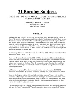 21 Burning Subjects
WHO IS THIS THAT DEFIES AND CHALLENGES THE WHOLE RELIGIOUS
WORLD ON THESE SUBJECTS?
Written By: Bishop S. C. Johnson
Founder and Apostle
1958 Revised Edition
GODHEAD
Jesus Christ is God Almighty, for the Bible says in Psalms 100:3, "Know ye that the Lord he is
God: ..." In John 20:28, Thomas answered Jesus and said: "My Lord and my God." There are not
three distinct persons in the Godhead as it has been taught for many hundreds of years. There is
one, and that one is Jesus. He was Father in Creation for He made all things before He put on a
body. He was Son in Redemption when He put on a body. He is now Holy Ghost in the Church
because His spirit fills His people. The Bible says there is one God and there is none other but
He. (Mark 12:32) We read in John 20:28 that Jesus is Lord and God. So we see, according to the
Scriptures, that Jesus is Lord and God.
The Bible says, "Know ye that the Lord he is God." (Psalms 100:3) "There is one God; and there
is none other but he." (Mark 12:32)
There were three manifestations of this ONE GOD, but the preachers did not understand them.
He was manifested as Father when He made everything. Some say this is the first person in the
Godhead, but it is not so. When He was manifested in the flesh as the Son of God, men say this
is the second person in the Godhead. When He was manifest in the Church as the Holy Ghost,
they say this is the third person in the Godhead. There is no Bible to support this teaching. It is
absolutely unscriptural.
In I Timothy 3:16, we read: " ... God was manifest in the flesh ..." Jesus was THAT GOD
manifest in the flesh when He was here. Jesus is the Almighty God. There is none other but He.
Some use the Scripture in John: "No man hath seen God at any time." (John 1:18), but fail to
understand it. Speaking of man in this Scripture is referring to the natural carnal man that is not
subject to the law of God, and neither indeed can be. (Romans 8:7) Since the natural man is not
subject to the law of God and is contrary to God's law or commandments, he cannot see God,
because God is a Spirit and man is carnal.
The Bible says in John 6:46, "Not that any man hath seen the Father, save he which is of God, he
hath seen the Father." Manoah said, "We shall surely die, because we have seen God." (Judges
 