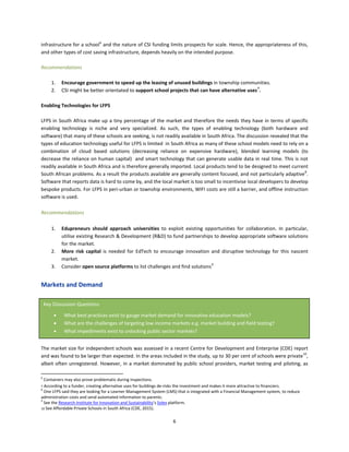 6
infrastructure for a school6
and the nature of CSI funding limits prospects for scale. Hence, the appropriateness of this,
and other types of cost saving infrastructure, depends heavily on the intended purpose.
Recommendations
1. Encourage government to speed up the leasing of unused buildings in township communities.
2. CSI might be better orientated to support school projects that can have alternative uses7
.
Enabling Technologies for LFPS
LFPS in South Africa make up a tiny percentage of the market and therefore the needs they have in terms of specific
enabling technology is niche and very specialized. As such, the types of enabling technology (both hardware and
software) that many of these schools are seeking, is not readily available in South Africa. The discussion revealed that the
types of education technology useful for LFPS is limited in South Africa as many of these school models need to rely on a
combination of cloud based solutions (decreasing reliance on expensive hardware), blended learning models (to
decrease the reliance on human capital) and smart technology that can generate usable data in real time. This is not
readily available in South Africa and is therefore generally imported. Local products tend to be designed to meet current
South African problems. As a result the products available are generally content focused, and not particularly adaptive8
.
Software that reports data is hard to come by, and the local market is too small to incentivise local developers to develop
bespoke products. For LFPS in peri-urban or township environments, WIFI costs are still a barrier, and offline instruction
software is used.
Recommendations
1. Edupreneurs should approach universities to exploit existing opportunities for collaboration. In particular,
utilise existing Research & Development (R&D) to fund partnerships to develop appropriate software solutions
for the market.
2. More risk capital is needed for EdTech to encourage innovation and disruptive technology for this nascent
market.
3. Consider open source platforms to list challenges and find solutions9
Markets and Demand
The market size for independent schools was assessed in a recent Centre for Development and Enterprise (CDE) report
and was found to be larger than expected. In the areas included in the study, up to 30 per cent of schools were private10
,
albeit often unregistered. However, in a market dominated by public school providers, market testing and piloting, as
6
Containers may also prove problematic during inspections.
7 According to a funder, creating alternative uses for buildings de-risks the investment and makes it more attractive to financiers.
8
One LFPS said they are looking for a Learner Management System (LMS) that is integrated with a Financial Management system, to reduce
administration costs and send automated information to parents.
9
See the Research Institute for Innovation and Sustainability’s Solex platform.
10 See Affordable Private Schools in South Africa (CDE, 2015).
Key Discussion Questions
• What best practices exist to gauge market demand for innovative education models?
• What are the challenges of targeting low income markets e.g. market building and field testing?
• What impediments exist to unlocking public sector markets?
 