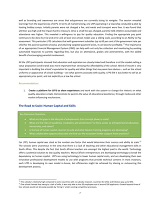 7
well as branding and awareness are areas that edupreneurs are currently trying to navigate. The session revealed
learnings from the experiences of LFPS. In terms of market testing, one LFPS operating in a township conducted a pilot by
hosting holiday camps. Initially parents were not charged a fee, and meals and transport were free. It was found that
attrition was high and the impact hard to measure. Once a small fee was charged, parents held children accountable and
attendance was higher. This revealed a willingness to pay for quality education. Finding the appropriate pay point
continues to be done by trial and error and at least one school model uses a sliding scale, according to an Ability to Pay
assessment. This particular LFPS calculates that with government subsidies (up to 60 per cent of the government rate per
child for the poorest quintile schools), and attaining targeted payment levels, it can become profitable.11
The importance
of an appropriate Financial Management System (FMS) can help with not only fee collection and monitoring by sending
automated responses to parents regarding fees, but also on attendance, grades and achievements, with the added
benefit of encouraging parental involvement.
All the LFPS participants stressed that education and aspiration are closely linked and therefore in all the models selling a
value proposition (and brand) was more important than stressing the affordability of the school. Word of mouth is very
important in building the school’s reputation for quality and often things that may seem less obvious – such as the school
uniforms or appearance of school buildings – are what parents associate with quality. LFPS felt it was better to sell at an
appropriate price point, and not explicitly as a low fee school.
Recommendations
1. Create a platform for LFPS to share experiences and work with the system to change the rhetoric on what
quality education entails. Demonstrate to parents the value of educational excellence, through media and other
market influencing mechanisms.
The Road to Scale: Human Capital and Skills
For LFPS, human capital was cited as the number one factor that would determine their success and ability to scale.12
The schools were unanimous in the view that there is a lack of teaching and other educational management skills in
South Africa. This despite the fact that South African teachers are amongst the highest paid in the world. Technology
offers a potential solution to low quality teachers. Many EdTech entrepreneurs are developing technology to break the
dependency on human capital. LFPS are using technology to lower human capital costs, and are developing their own
innovative professional development models to use with programs that provide technical content. In most instances,
each LFPS is developing its own model in-house, but efficiencies might be achieved by sharing or outsourcing this
development process.
11
This subsidy is relatively high compared to some countries with no subsidy, however, countries like Chile and Pakistan pay up to 90%.
12
One school claimed that owing to a lack of skills, it was only able to hire 20 employees out of around 500 applicants. Growth beyond three of
four schools would not be easily possible by ‘hiring in’ under existing competitive processes.
Key Discussion Questions
• What are the gaps in the lifecycle of edupreneurs from concept phase to scale?
• What are the roles of academia, incubators and accelerators? Is there access to entrepreneurial education,
mentorship, and talent?
• Is the lack of human capital a barrier to scale and what teacher training programs are developing?
• What collaborative opportunities exist and how can the ecosystem better support these practices?
 